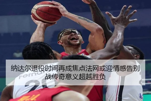 纳达尔退役时间再成焦点法网或迎情感告别战传奇意义超越胜负